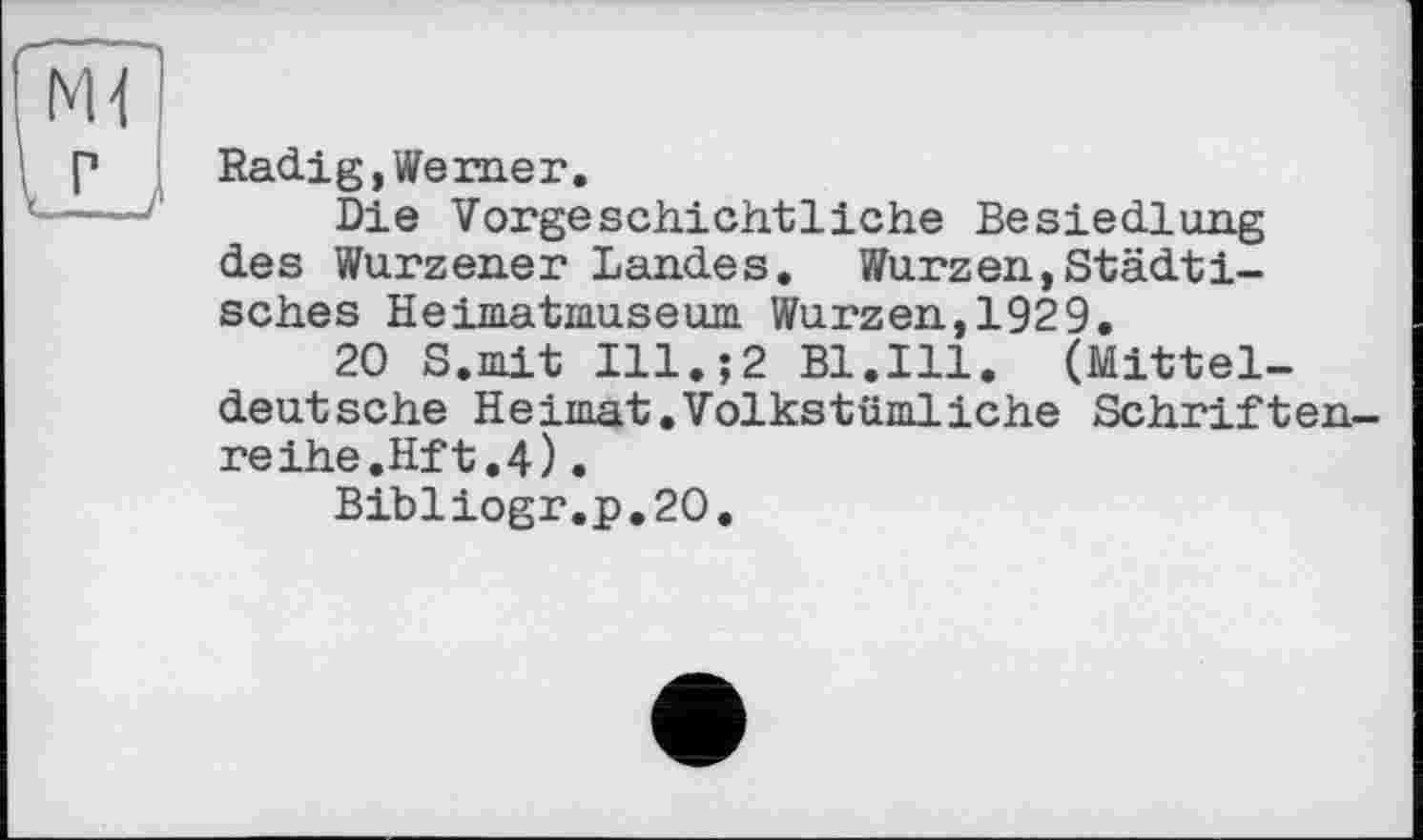 ﻿Radi g, We me г.
Die Vorgeschichtliche Besiedlung des Wurzener Landes. Wurzen,Städtisches Heimatmuseum Wurzen,1929.
20 S.mit Ill.;2 Bl.Ill. (Mitteldeutsche Heimat.Volkstümliche Schriftenreihe.Hf t. 4) .
Bibliogr.p.20.